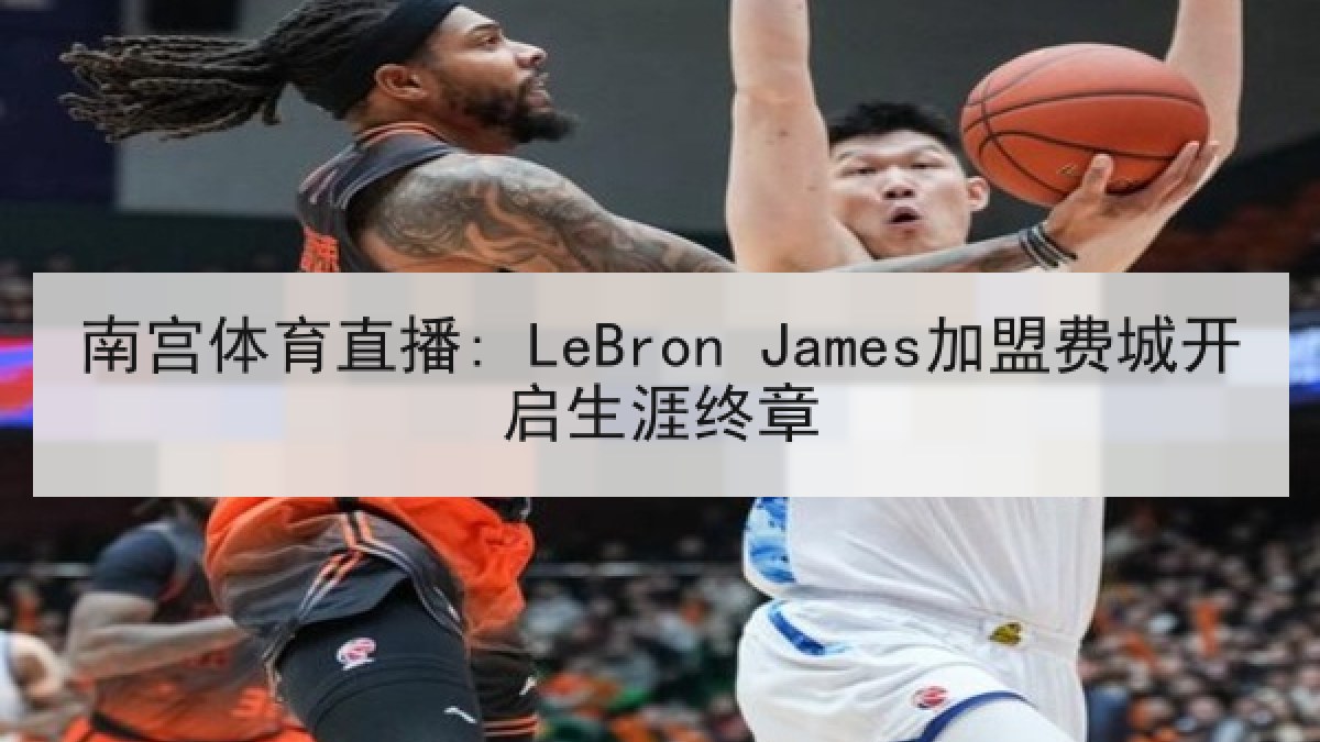 南宫体育直播: LeBron James加盟费城开启生涯终章