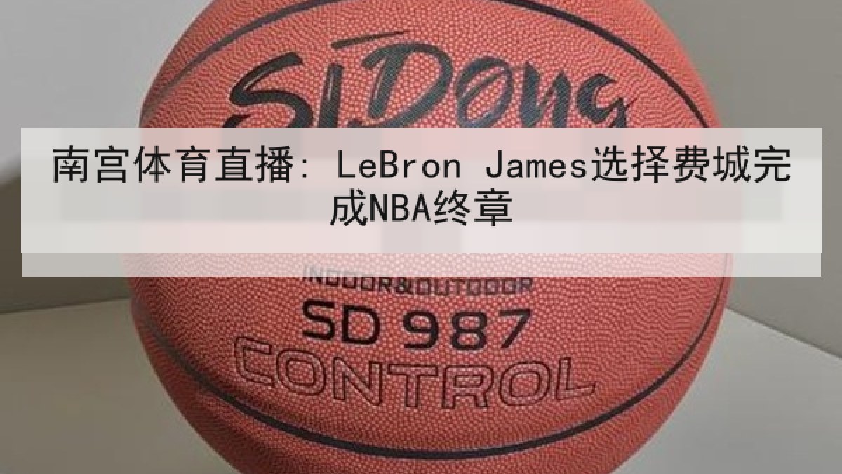 南宫体育直播: LeBron James选择费城完成NBA终章 南宫体育直播: LeBron James选择费城完成NBA终章
