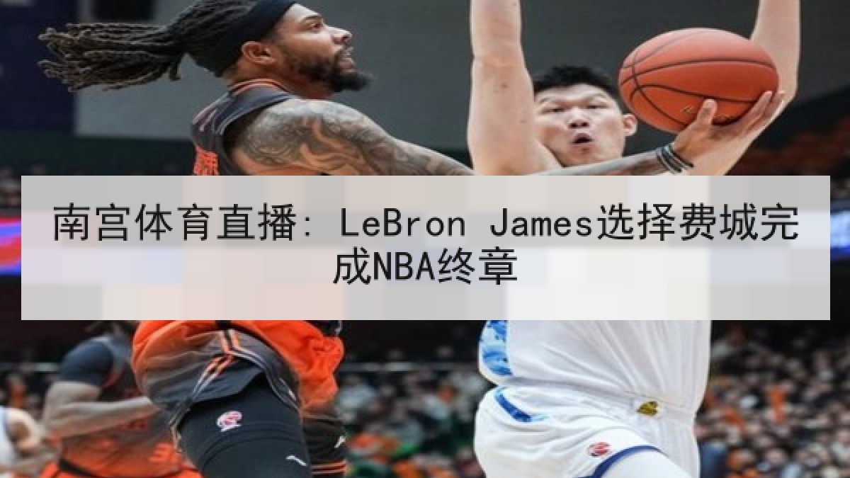 南宫体育直播: LeBron James选择费城完成NBA终章 南宫体育直播: LeBron James选择费城完成NBA终章