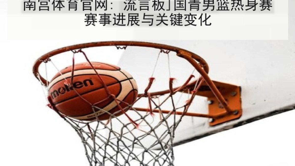 南宫体育官网: 流言板]国青男篮热身赛赛事进展与关键变化